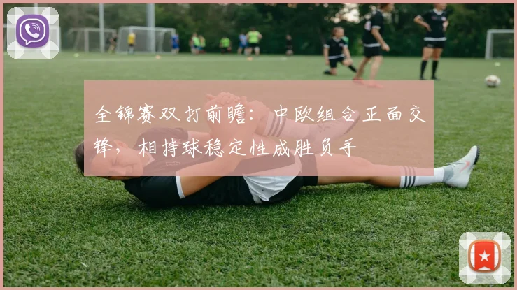 全锦赛双打前瞻:中欧组合正面交锋,相持球稳定性成胜负手 - 彩客网推荐