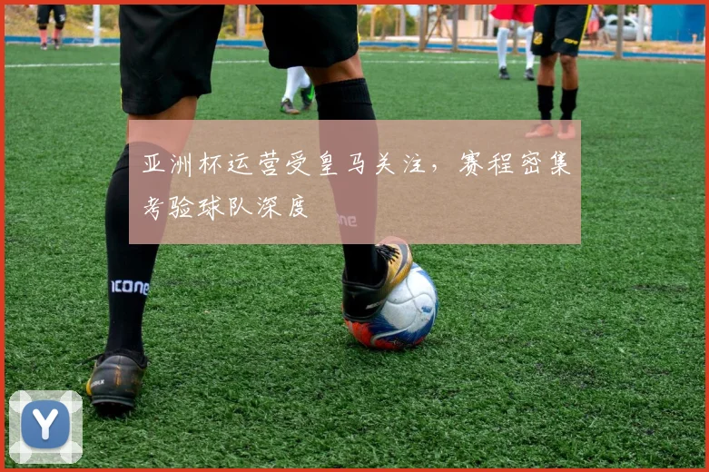 亚洲杯运营受皇马关注,赛程密集考验球队深度 - 彩客网推荐