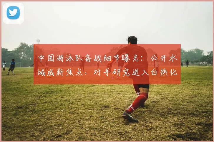 中国游泳队备战细节曝光:公开水域成新焦点,对手研究进入白热化 - 彩客网推荐
