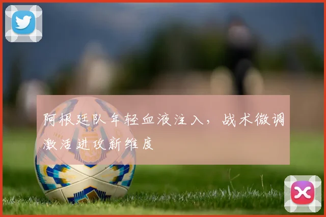 阿根廷队年轻血液注入,战术微调激活进攻新维度 - 彩客网推荐