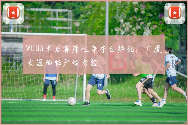 WCBA季后赛席位争夺白热化,广厦女篮面临严峻考验 - 彩客网推荐