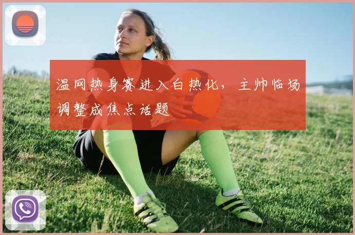 温网热身赛进入白热化，主帅临场调整成焦点话题 - 彩客网推荐