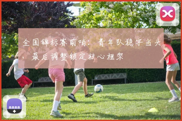 全国锦标赛前哨:青年队稳字当头,最后调整锁定核心框架 - 彩客网推荐
