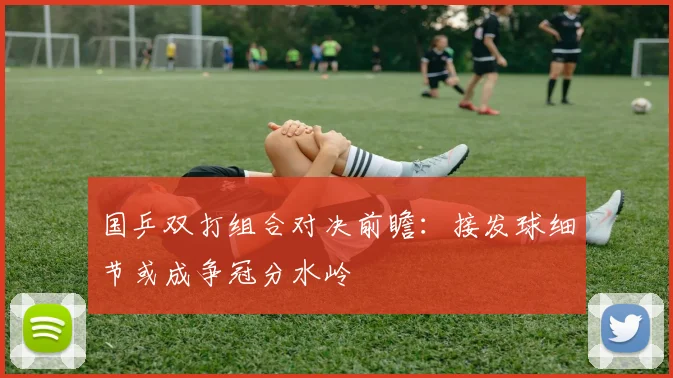 国乒双打组合对决前瞻:接发球细节或成争冠分水岭 - 彩客网推荐