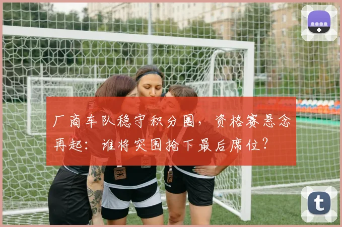 厂商车队稳守积分圈，资格赛悬念再起：谁将突围抢下最后席位？ - 彩客网推荐