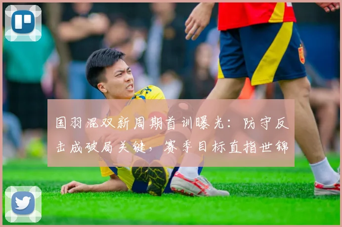 国羽混双新周期首训曝光：防守反击成破局关键，赛季目标直指世锦赛 - 彩客网资讯