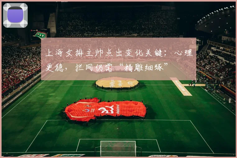 上海女排主帅点出变化关键:心理更稳,拦网仍需“精雕细琢” - 彩客网推荐