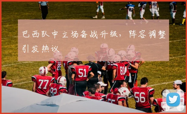 巴西队中立场备战升级,阵容调整引发热议 - 彩客网推荐
