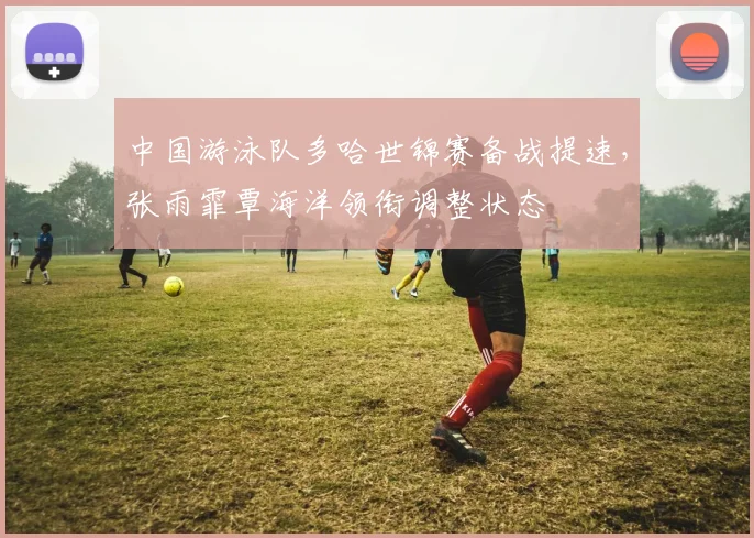 中国游泳队多哈世锦赛备战提速,张雨霏覃海洋领衔调整状态 - 彩客网推荐