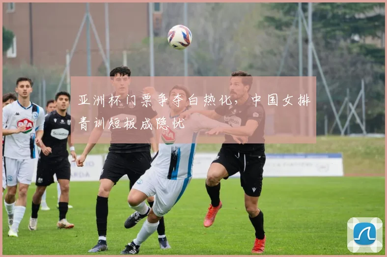 亚洲杯门票争夺白热化，中国女排青训短板成隐忧 - 彩客网推荐