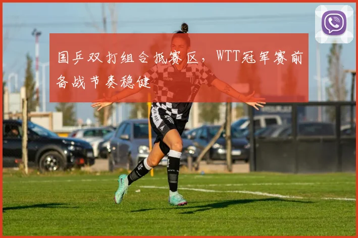 国乒双打组合抵赛区,WTT冠军赛前备战节奏稳健 - 彩客网推荐