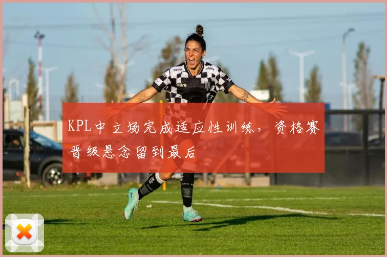 KPL中立场完成适应性训练,资格赛晋级悬念留到最后 - 彩客网推荐
