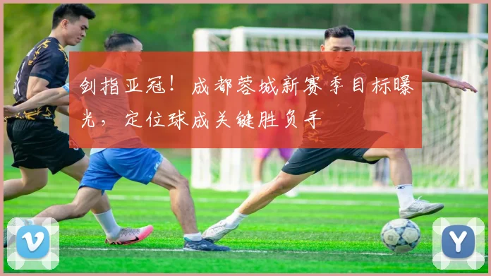 剑指亚冠!成都蓉城新赛季目标曝光,定位球成关键胜负手 - 彩客网推荐