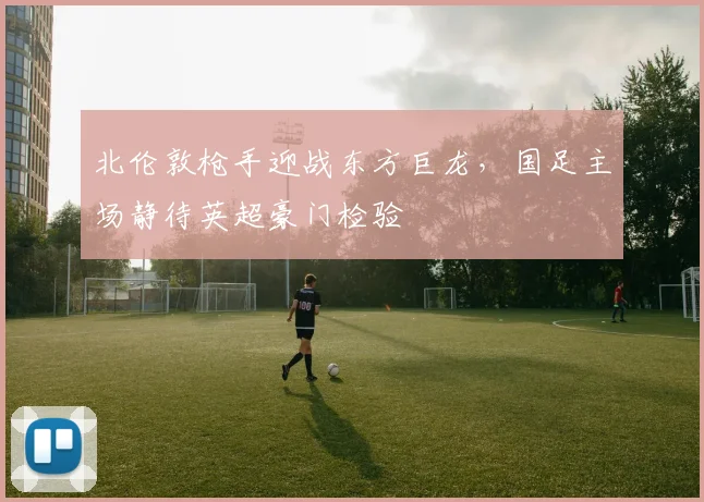 北伦敦枪手迎战东方巨龙,国足主场静待英超豪门检验 - 彩客网推荐
