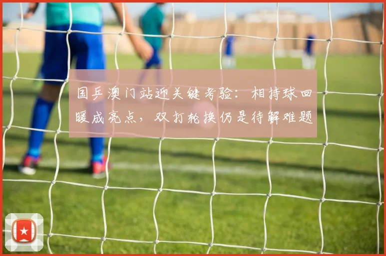 国乒澳门站迎关键考验：相持球回暖成亮点，双打轮换仍是待解难题 - 彩客网资讯
