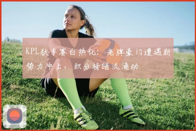 KPL秋季赛白热化：老牌豪门遭遇新势力冲击，积分榜暗流涌动 - 彩客网推荐