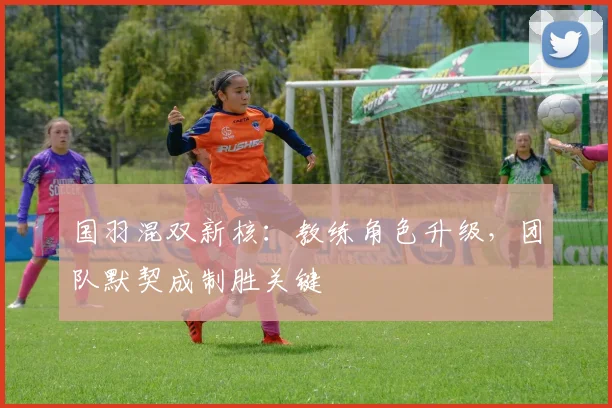 国羽混双新核：教练角色升级，团队默契成制胜关键 - 彩客网资讯