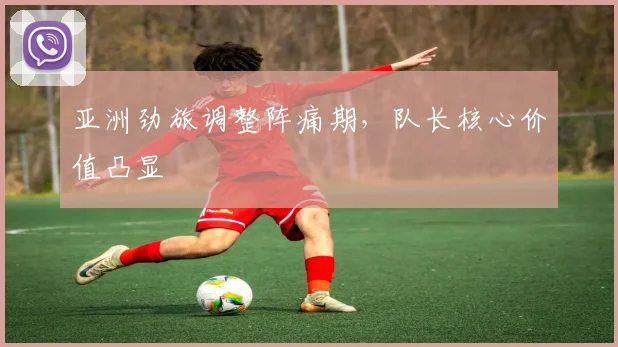 亚洲劲旅调整阵痛期,队长核心价值凸显 - 彩客网推荐