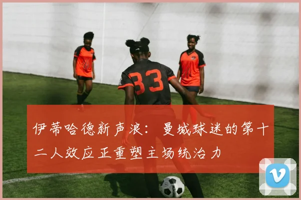 伊蒂哈德新声浪:曼城球迷的第十二人效应正重塑主场统治力 - 彩客网推荐