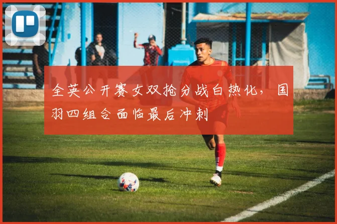 全英公开赛女双抢分战白热化,国羽四组合面临最后冲刺 - 彩客网推荐