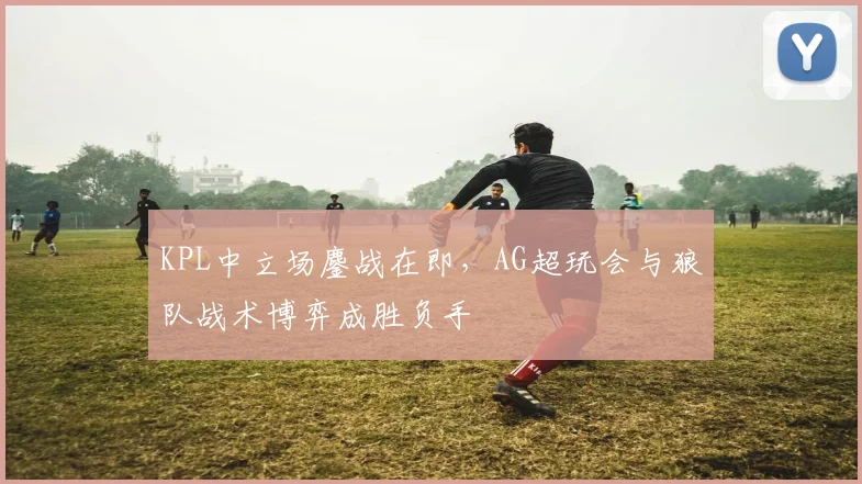 KPL中立场鏖战在即,AG超玩会与狼队战术博弈成胜负手 - 彩客网推荐