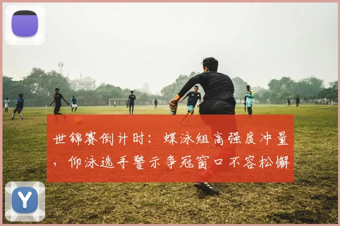 世锦赛倒计时：蝶泳组高强度冲量，仰泳选手警示争冠窗口不容松懈 - 彩客网推荐